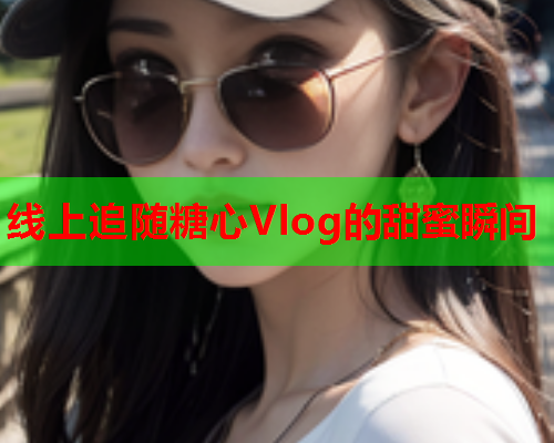 线上追随糖心Vlog的甜蜜瞬间