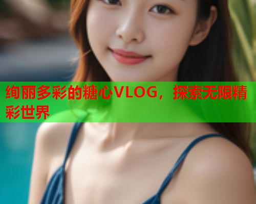 绚丽多彩的糖心VLOG，探索无限精彩世界