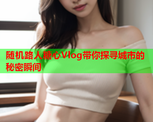 随机路人糖心Vlog带你探寻城市的秘密瞬间