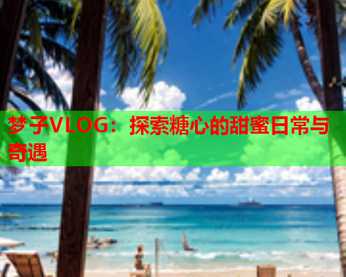 梦子VLOG：探索糖心的甜蜜日常与奇遇