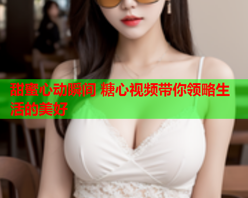 甜蜜心动瞬间 糖心视频带你领略生活的美好