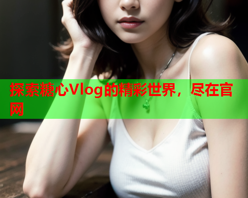 探索糖心Vlog的精彩世界，尽在官网