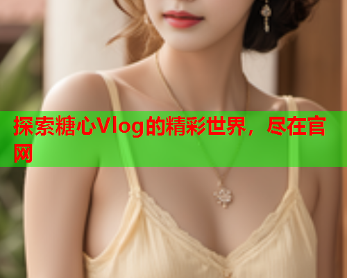 探索糖心Vlog的精彩世界，尽在官网