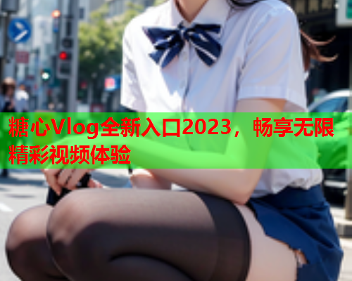 糖心Vlog全新入口2023，畅享无限精彩视频体验