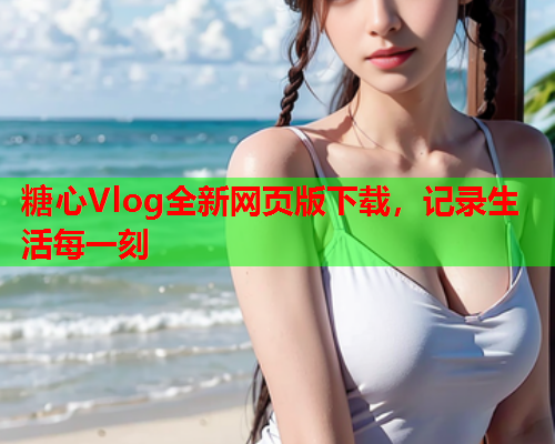 糖心Vlog全新网页版下载，记录生活每一刻