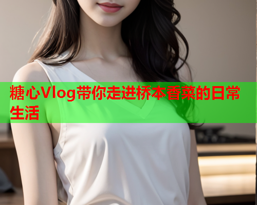 糖心Vlog带你走进桥本香菜的日常生活