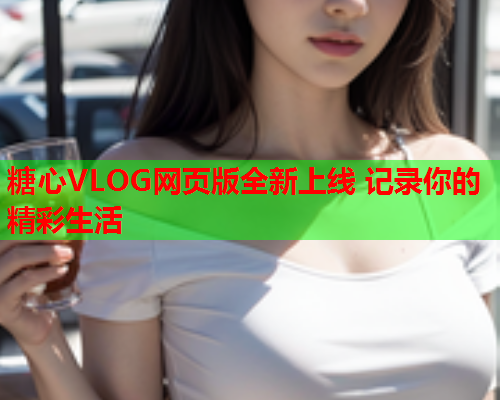 糖心VLOG网页版全新上线 记录你的精彩生活