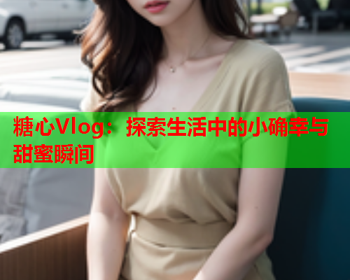 糖心Vlog：探索生活中的小确幸与甜蜜瞬间