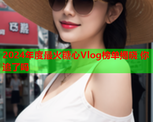 2024年度最火糖心Vlog榜单揭晓 你追了吗