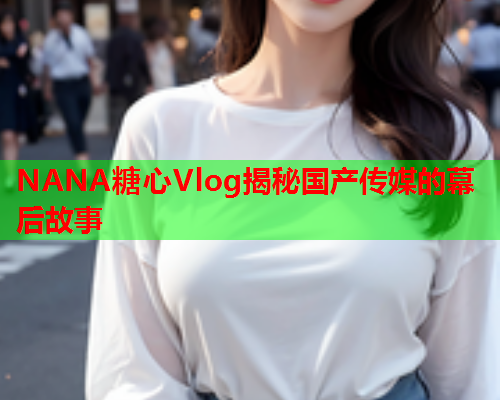 NANA糖心Vlog揭秘国产传媒的幕后故事