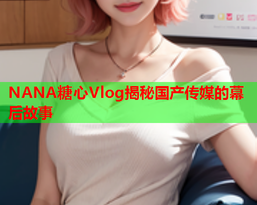 NANA糖心Vlog揭秘国产传媒的幕后故事