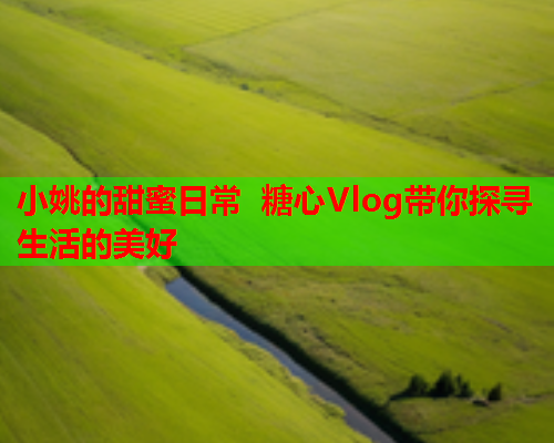 小姚的甜蜜日常 糖心Vlog带你探寻生活的美好