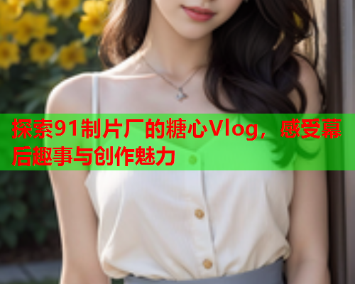 探索91制片厂的糖心Vlog，感受幕后趣事与创作魅力