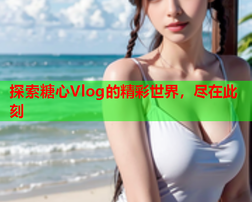 探索糖心Vlog的精彩世界，尽在此刻