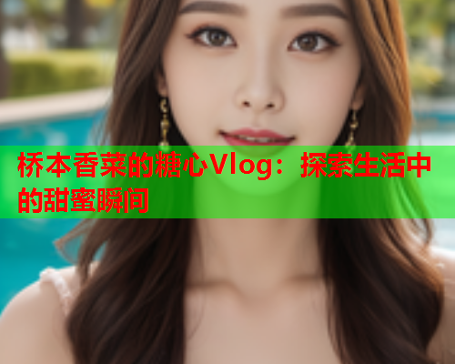 桥本香菜的糖心Vlog：探索生活中的甜蜜瞬间