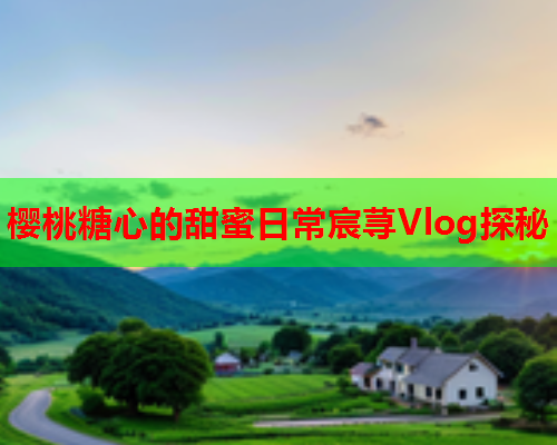 樱桃糖心的甜蜜日常宸荨Vlog探秘