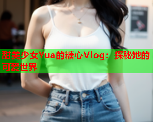 甜美少女Yua的糖心Vlog：探秘她的可爱世界