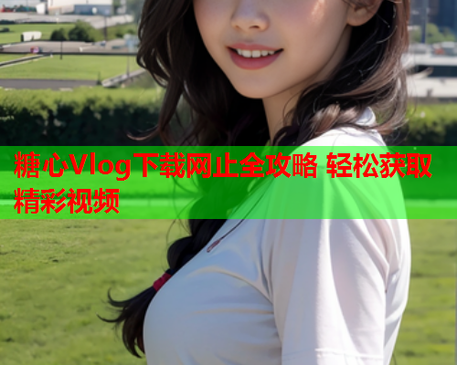 糖心Vlog下载网止全攻略 轻松获取精彩视频