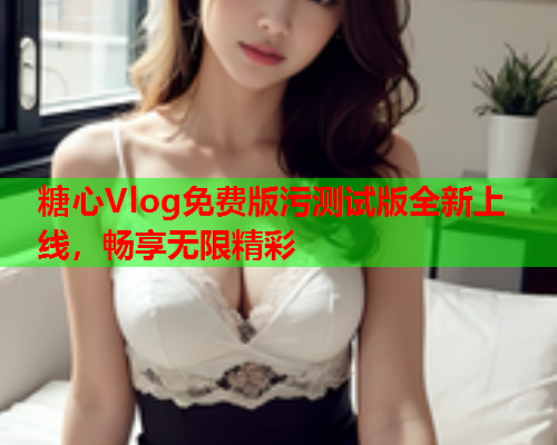 糖心Vlog免费版污测试版全新上线，畅享无限精彩