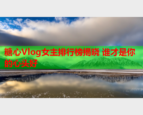 糖心Vlog女主排行榜揭晓 谁才是你的心头好