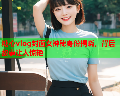 糖心vlog封面女神秘身份揭晓，背后故事让人惊艳