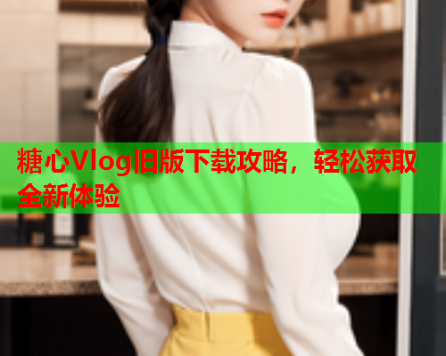 糖心Vlog旧版下载攻略，轻松获取全新体验