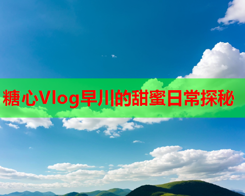 糖心Vlog早川的甜蜜日常探秘