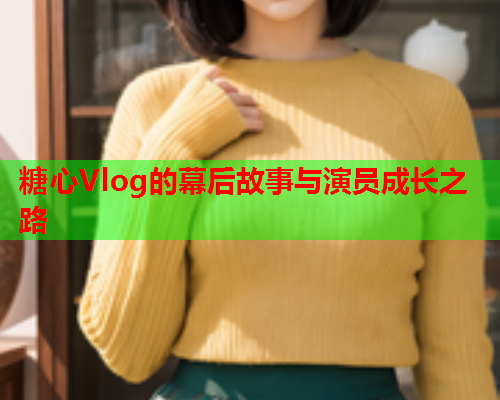 糖心Vlog的幕后故事与演员成长之路