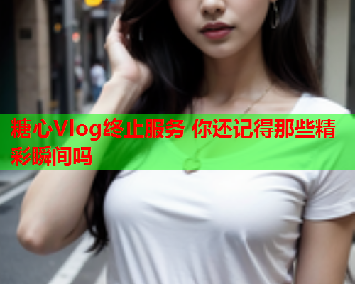 糖心Vlog终止服务 你还记得那些精彩瞬间吗