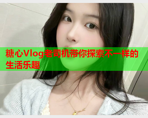 糖心Vlog老司机带你探索不一样的生活乐趣