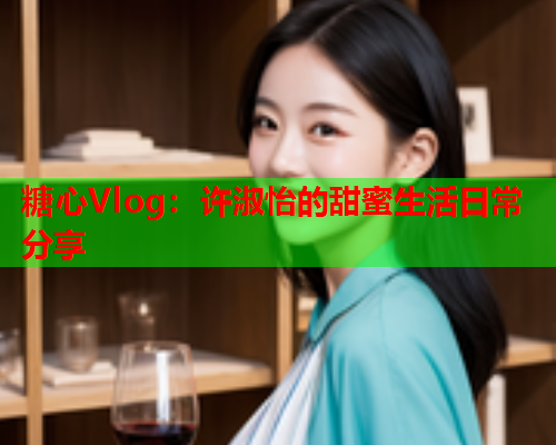 糖心Vlog：许淑怡的甜蜜生活日常分享