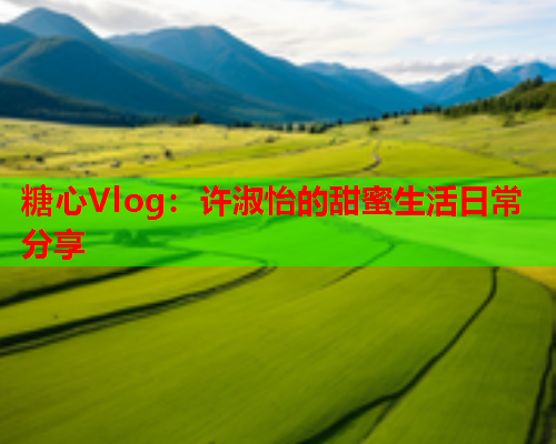 糖心Vlog：许淑怡的甜蜜生活日常分享