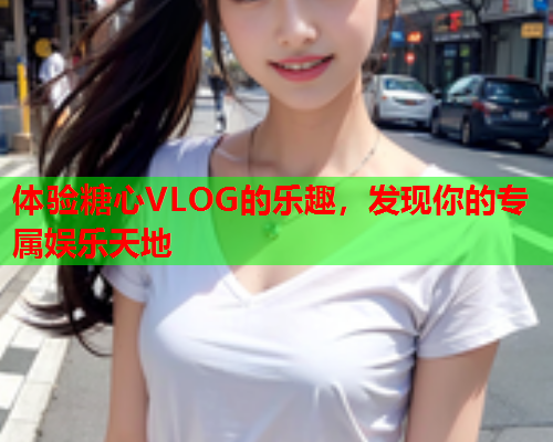 体验糖心VLOG的乐趣，发现你的专属娱乐天地