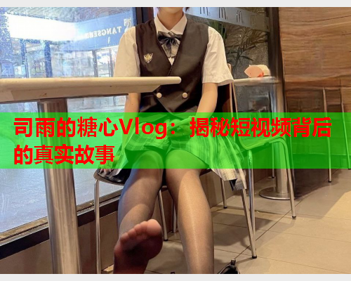 司雨的糖心Vlog：揭秘短视频背后的真实故事