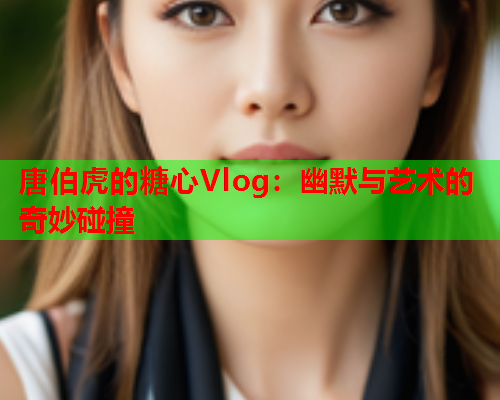 唐伯虎的糖心Vlog：幽默与艺术的奇妙碰撞