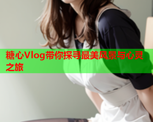 糖心Vlog带你探寻最美风景与心灵之旅