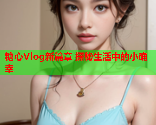 糖心Vlog新篇章 探秘生活中的小确幸