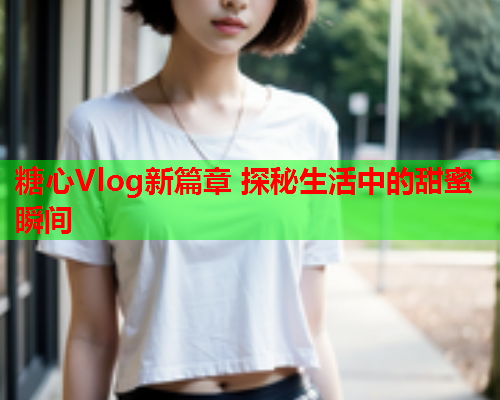 糖心Vlog新篇章 探秘生活中的甜蜜瞬间