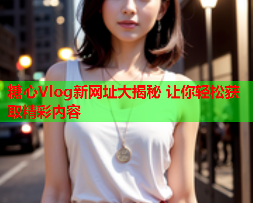 糖心Vlog新网址大揭秘 让你轻松获取精彩内容