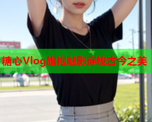 糖心Vlog旗袍魅影穿梭古今之美