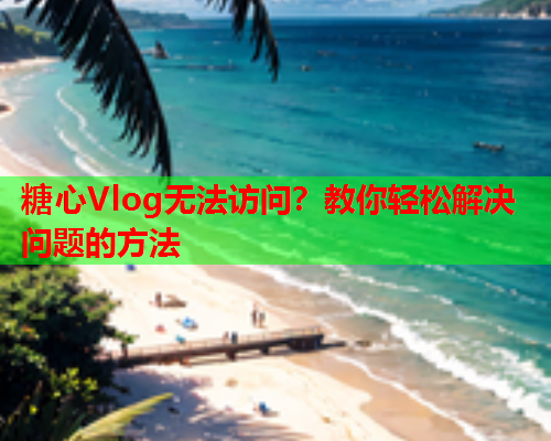 糖心Vlog无法访问？教你轻松解决问题的方法