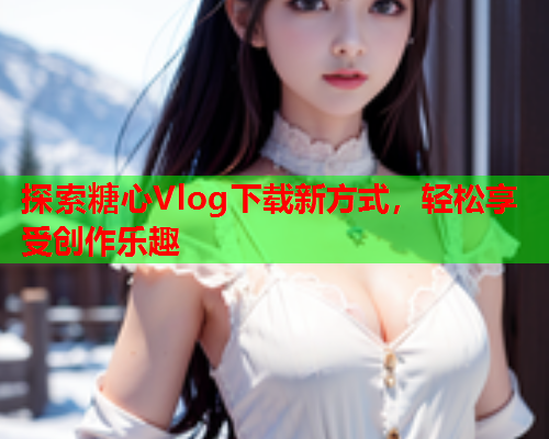 探索糖心Vlog下载新方式，轻松享受创作乐趣