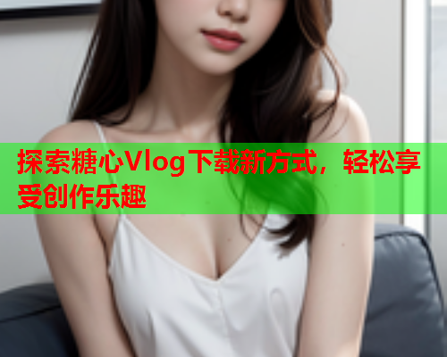 探索糖心Vlog下载新方式，轻松享受创作乐趣