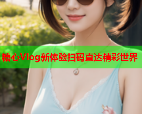 糖心Vlog新体验扫码直达精彩世界