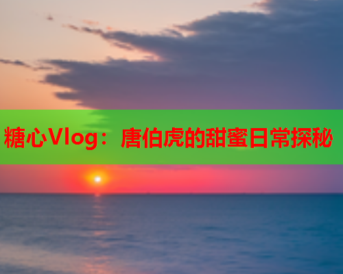 糖心Vlog：唐伯虎的甜蜜日常探秘