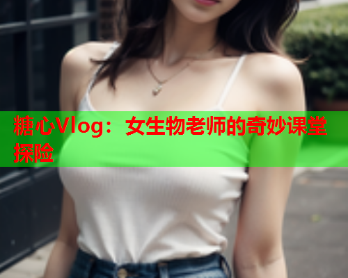 糖心Vlog：女生物老师的奇妙课堂探险