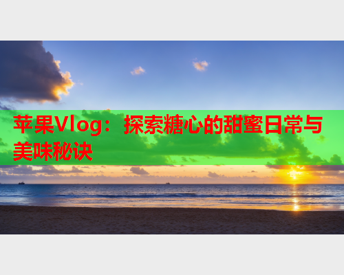 苹果Vlog：探索糖心的甜蜜日常与美味秘诀