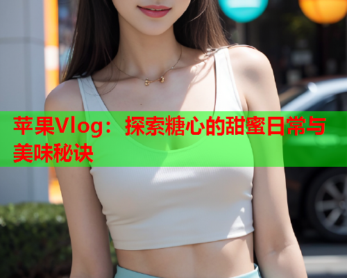 苹果Vlog：探索糖心的甜蜜日常与美味秘诀