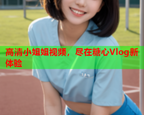 高清小姐姐视频，尽在糖心Vlog新体验