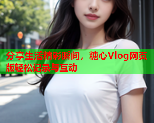 分享生活精彩瞬间，糖心Vlog网页版轻松记录与互动